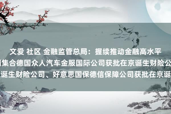 文爱 社区 金融监管总局：握续推动金融高水平洞开 法国巴黎保障集团集合德国众人汽车金服国际公司获批在京诞生财险公司、好意思国保德信保障公司获批在京诞生保障资管公司