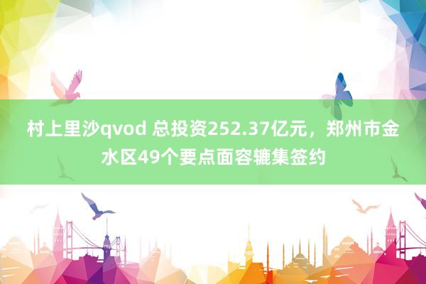 村上里沙qvod 总投资252.37亿元，郑州市金水区49个要点面容辘集签约