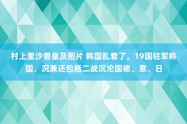 村上里沙兽皇及图片 韩国乱套了，19国驻军韩国，况兼还包括二战沉沦国德、意、日