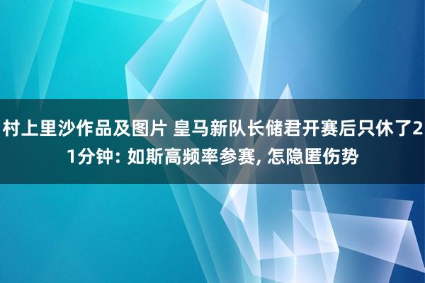 村上里沙作品及图片 皇马新队长储君开赛后只休了21分钟: 如斯高频率参赛， 怎隐匿伤势