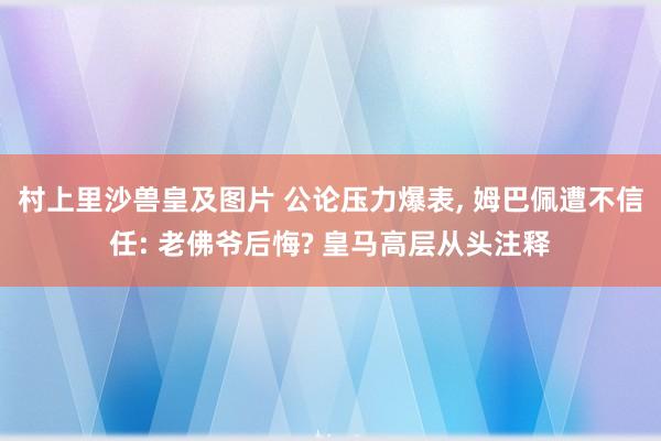 村上里沙兽皇及图片 公论压力爆表， 姆巴佩遭不信任: 老佛爷后悔? 皇马高层从头注释