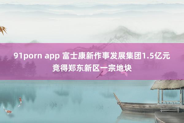 91porn app 富士康新作事发展集团1.5亿元竞得郑东新区一宗地块