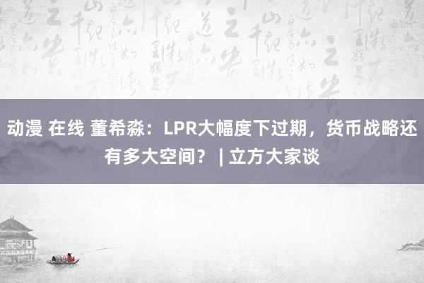 动漫 在线 董希淼：LPR大幅度下过期，货币战略还有多大空间？ | 立方大家谈