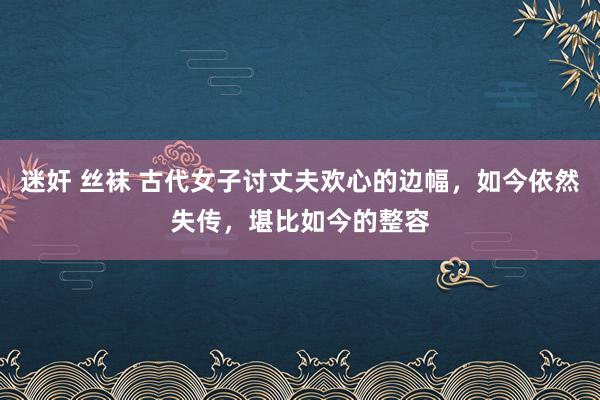 迷奸 丝袜 古代女子讨丈夫欢心的边幅，如今依然失传，堪比如今的整容