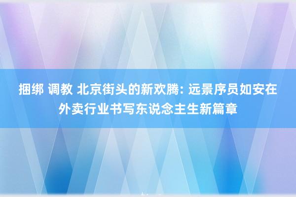 捆绑 调教 北京街头的新欢腾: 远景序员如安在外卖行业书写东说念主生新篇章