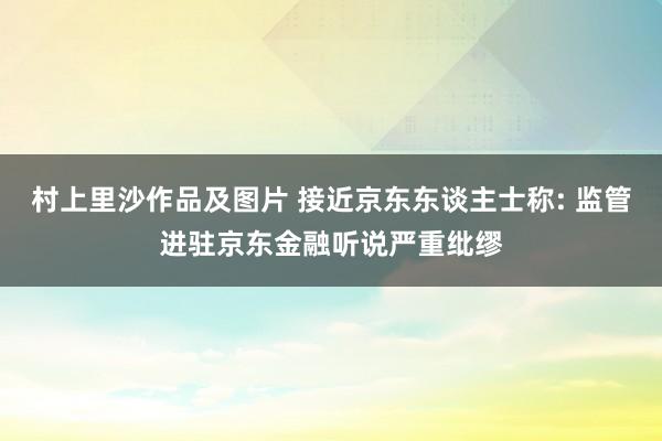 村上里沙作品及图片 接近京东东谈主士称: 监管进驻京东金融听说严重纰缪