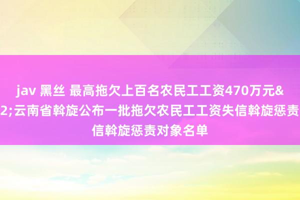 jav 黑丝 最高拖欠上百名农民工工资470万元&#32;云南省斡旋公布一批拖欠农民工工资失信斡旋惩责对象名单