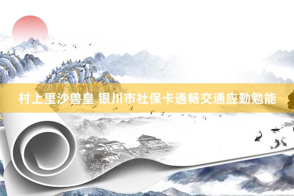 村上里沙兽皇 银川市社保卡通畅交通应勤勉能