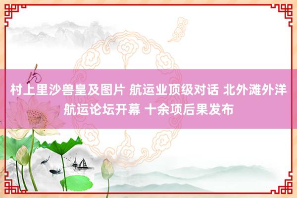 村上里沙兽皇及图片 航运业顶级对话 北外滩外洋航运论坛开幕 十余项后果发布