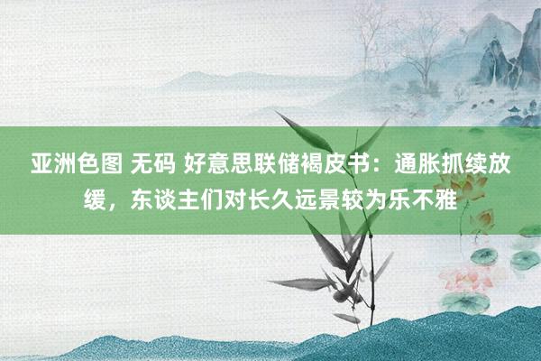 亚洲色图 无码 好意思联储褐皮书：通胀抓续放缓，东谈主们对长久远景较为乐不雅