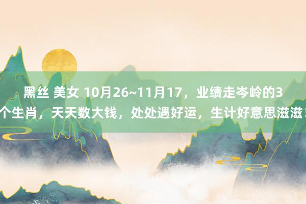 黑丝 美女 10月26~11月17，业绩走岑岭的3个生肖，天天数大钱，处处遇好运，生计好意思滋滋！