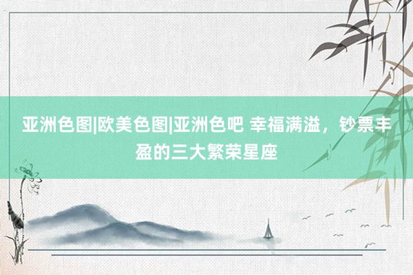 亚洲色图|欧美色图|亚洲色吧 幸福满溢，钞票丰盈的三大繁荣星座