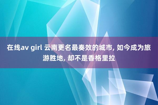 在线av girl 云南更名最奏效的城市， 如今成为旅游胜地， 却不是香格里拉