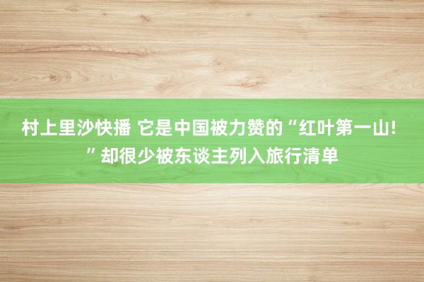 村上里沙快播 它是中国被力赞的“红叶第一山! ”却很少被东谈主列入旅行清单