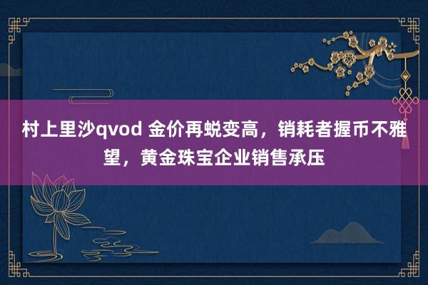 村上里沙qvod 金价再蜕变高，销耗者握币不雅望，黄金珠宝企业销售承压