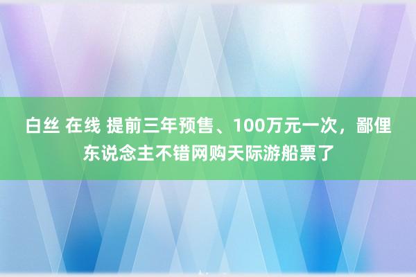 白丝 在线 提前三年预售、100万元一次，鄙俚东说念主不错网购天际游船票了