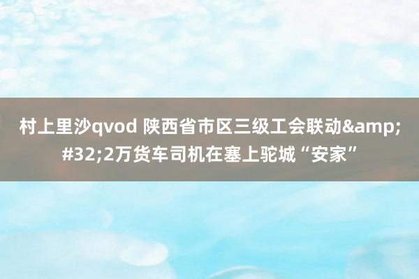 村上里沙qvod 陕西省市区三级工会联动&#32;2万货车司机在塞上驼城“安家”