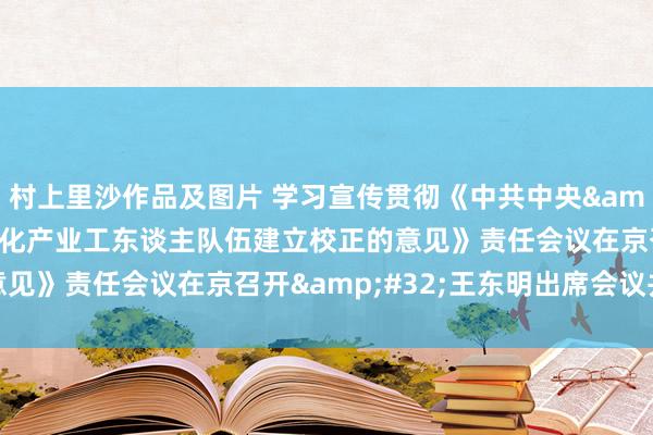 村上里沙作品及图片 学习宣传贯彻《中共中央&#32;国务院对于深化产业工东谈主队伍建立校正的意见》责任会议在京召开&#32;王东明出席会议并语言