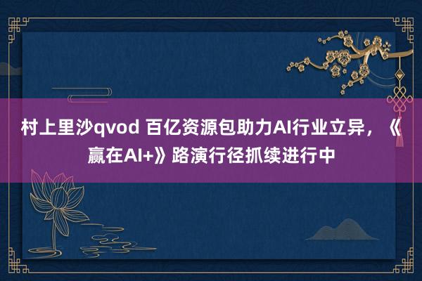 村上里沙qvod 百亿资源包助力AI行业立异，《赢在AI+》路演行径抓续进行中