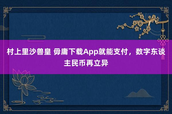 村上里沙兽皇 毋庸下载App就能支付，数字东谈主民币再立异