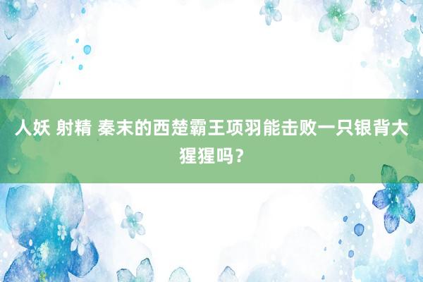 人妖 射精 秦末的西楚霸王项羽能击败一只银背大猩猩吗？