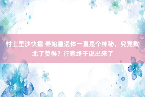 村上里沙快播 秦始皇遗体一直是个神秘，究竟败北了莫得？行家终于说出来了