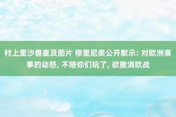 村上里沙兽皇及图片 穆里尼奥公开默示: 对欧洲赛事的动怒， 不陪你们玩了， 欲撤消欧战