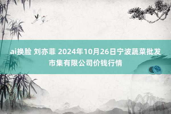 ai换脸 刘亦菲 2024年10月26日宁波蔬菜批发市集有限公司价钱行情