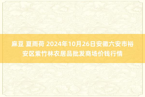 麻豆 夏雨荷 2024年10月26日安徽六安市裕安区紫竹林农居品批发商场价钱行情