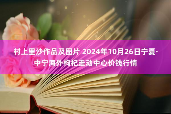 村上里沙作品及图片 2024年10月26日宁夏·中宁海外枸杞走动中心价钱行情