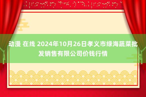 动漫 在线 2024年10月26日孝义市绿海蔬菜批发销售有限公司价钱行情