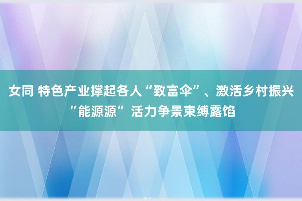 女同 特色产业撑起各人“致富伞”、激活乡村振兴“能源源” 活力争景束缚露馅