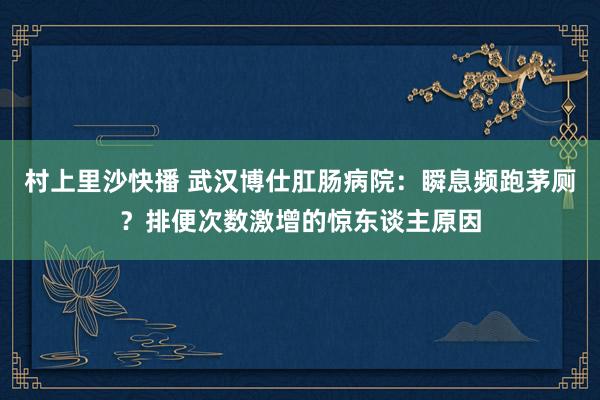 村上里沙快播 武汉博仕肛肠病院：瞬息频跑茅厕？排便次数激增的惊东谈主原因