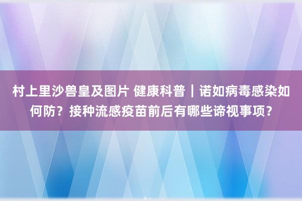 村上里沙兽皇及图片 健康科普｜诺如病毒感染如何防？接种流感疫苗前后有哪些谛视事项？