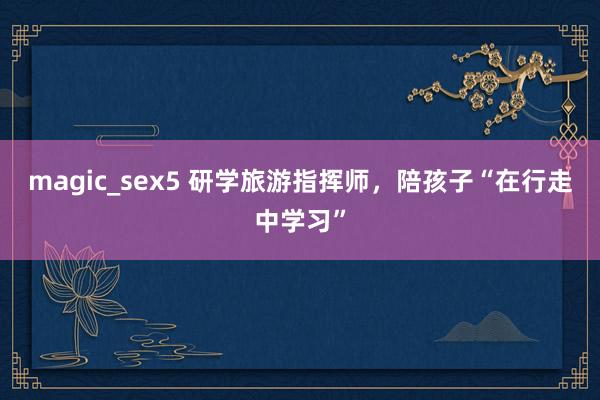 magic_sex5 研学旅游指挥师，陪孩子“在行走中学习”