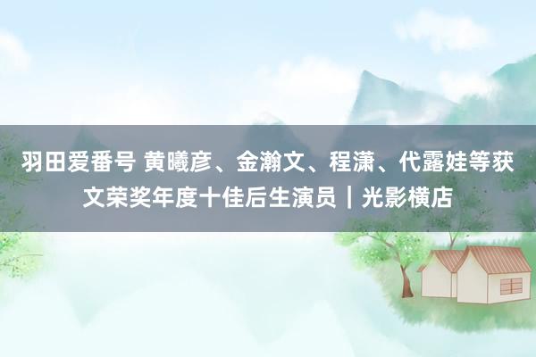 羽田爱番号 黄曦彦、金瀚文、程潇、代露娃等获文荣奖年度十佳后生演员｜光影横店