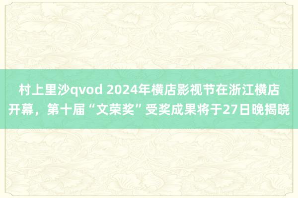 村上里沙qvod 2024年横店影视节在浙江横店开幕，第十届“文荣奖”受奖成果将于27日晚揭晓