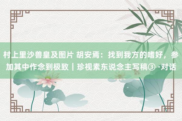 村上里沙兽皇及图片 胡安焉：找到我方的嗜好，参加其中作念到极致｜珍视素东说念主写稿③ ·对话