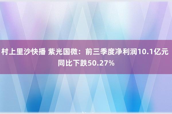 村上里沙快播 紫光国微：前三季度净利润10.1亿元 同比下跌50.27%