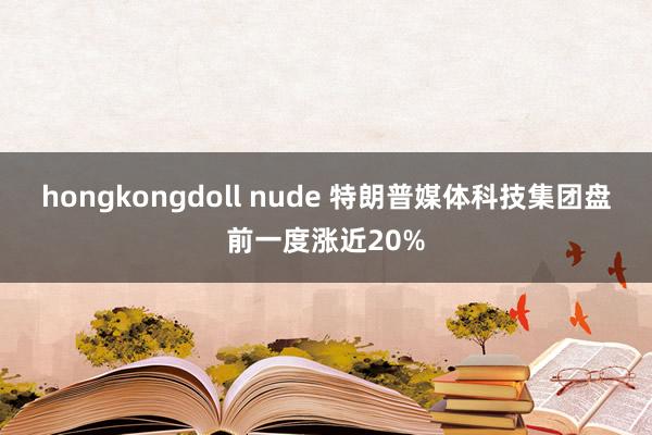 hongkongdoll nude 特朗普媒体科技集团盘前一度涨近20%