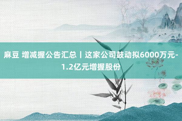 麻豆 增减握公告汇总丨这家公司鼓动拟6000万元-1.2亿元增握股份