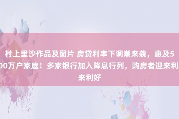 村上里沙作品及图片 房贷利率下调潮来袭，惠及5000万户家庭！多家银行加入降息行列，购房者迎来利好