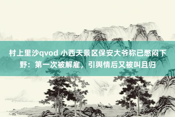 村上里沙qvod 小西天景区保安大爷称已憋闷下野：第一次被解雇，引舆情后又被叫且归