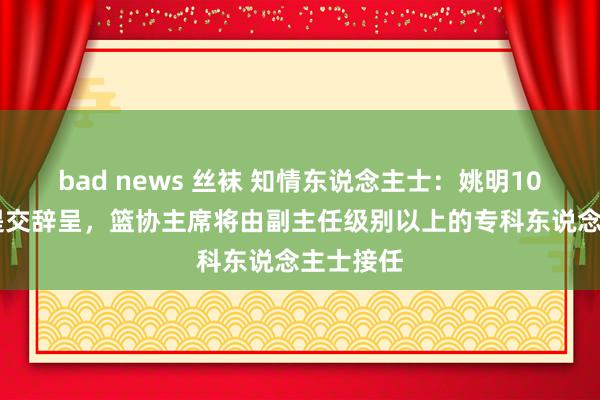 bad news 丝袜 知情东说念主士：姚明10月25日提交辞呈，篮协主席将由副主任级别以上的专科东说念主士接任