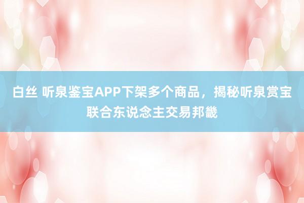 白丝 听泉鉴宝APP下架多个商品，揭秘听泉赏宝联合东说念主交易邦畿