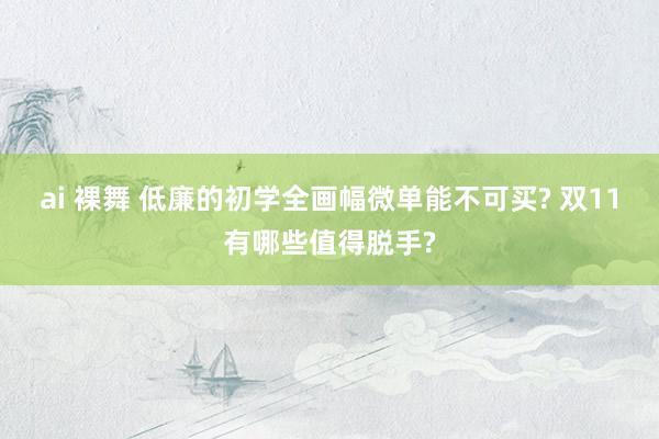 ai 裸舞 低廉的初学全画幅微单能不可买? 双11有哪些值得脱手?