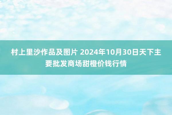 村上里沙作品及图片 2024年10月30日天下主要批发商场甜橙价钱行情