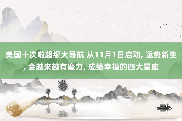 美国十次啦超级大导航 从11月1日启动， 运势新生， 会越来越有魔力， 成绩幸福的四大星座