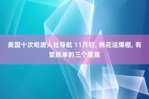 美国十次啦唐人社导航 11月初， 桃花运爆棚， 有望脱单的三个星座