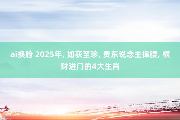 ai换脸 2025年， 如获至珍， 贵东说念主撑腰， 横财进门的4大生肖